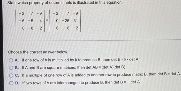 State which property of determinants is illustrated in this equation.
- 2
7 -9
7 -9
-6 - 5
0 - 26 31
%3D
6 -8 -2
-8 -2
Choose the correct answer below.
O A. If one row of A is multiplied by k to produce B, then det B=k• det A.
B. If A and B are square matrices, then det AB = (det A)(det B).
%3D
O C. If a multiple of one row of A is added to another row to produce matrix B, then det B = det A.
O D. If two rows of A are interchanged to produce B, then det B = - det A.
2.
CO
4,
