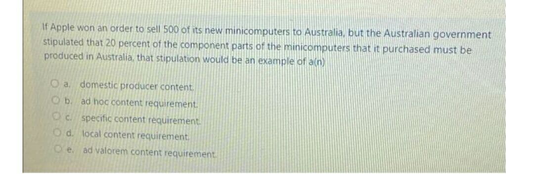 If Apple won an order to sell 500 of its new minicomputers to Australia, but the Australian government
stipulated that 20 percent of the component parts of the minicomputers that it purchased must be
produced in Australia, that stipulation would be an example of a(n)
Oa.
domestic producer content.
Ob. ad hoC content requirement.
Oc. specific content requirement.
Od. local content requirement,
O'e. ad valorem content requirement
