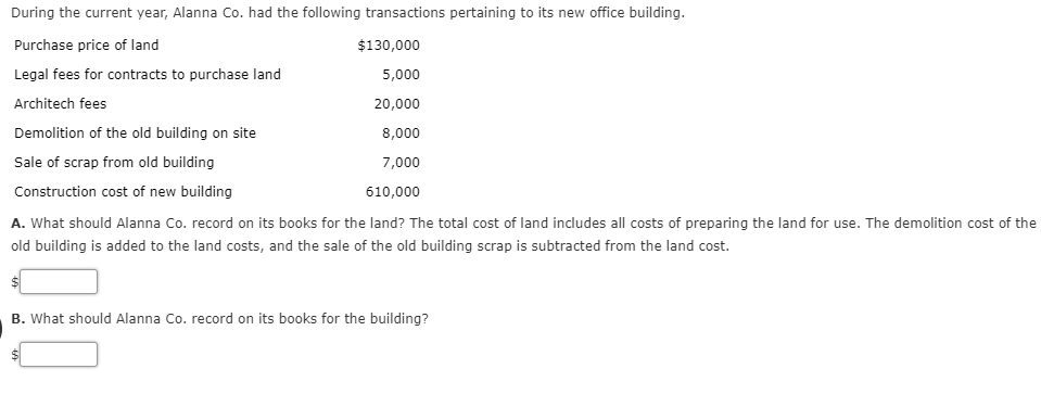 During the current year, Alanna Co. had the following transactions pertaining to its new office building.
Purchase price of land
Legal fees for contracts to purchase land
Architech fees
Demolition of the old building on site
Sale of scrap from old building
Construction cost of new building
A. What should Alanna Co. record on its books for the land? The total cost of land includes all costs of preparing the land for use. The demolition cost of the
old building is added to the land costs, and the sale of the old building scrap is subtracted from the land cost.
$130,000
5,000
20,000
8,000
7,000
610,000
B. What should Alanna Co. record on its books for the building?

