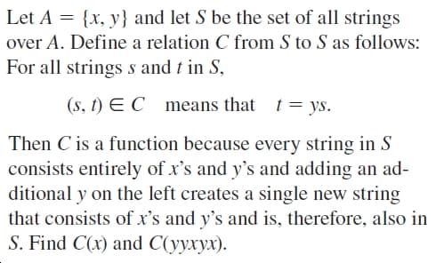 Let A = {x, y} and let S be the set of all strings
over A. Define a relation C from S to S as follows:
For all strings s and t in S,
(s, t) E C means that t= ys.
Then C is a function because every string in S
consists entirely of x's and y's and adding an ad-
ditional y on the left creates a single new string
that consists of x's and y's and is, therefore, also in
S. Find C(x) and C(yyxyx).

