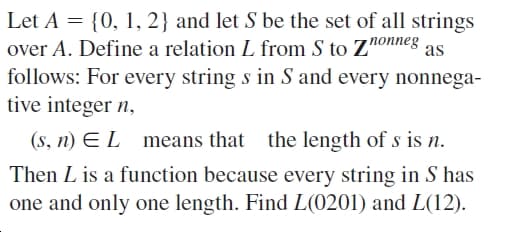 Let A = {0, 1, 2} and let S be the set of all strings
over A. Define a relation L from S to Znonneg
follows: For every string s in S and every nonnega-
tive integer n,
as
(s, n) E L
means that
the length of s is n.
Then L is a function because every string in S has
one and only one length. Find L(0201) and L(12).

