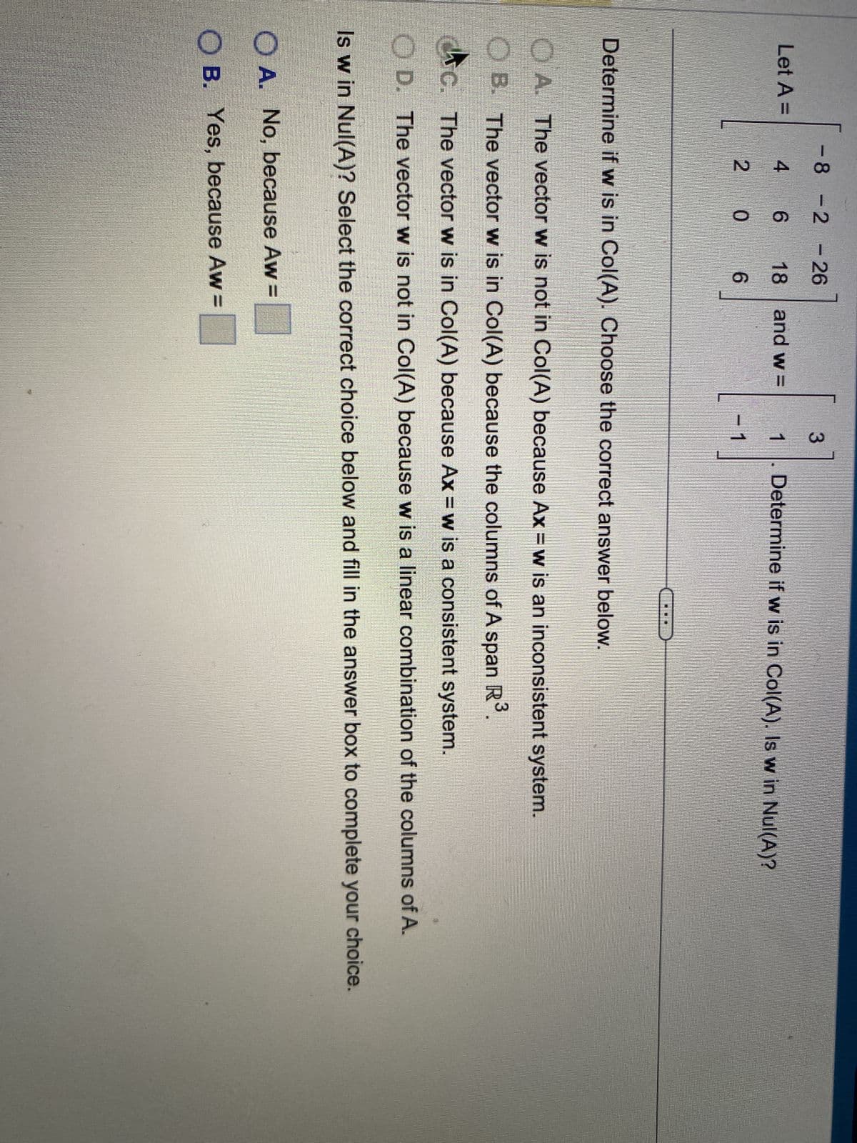 Let A =
-8 -2 -26
4
6
18
0
6
D
and w=
3
1 Determine if w is in Col(A). Is w in Nul(A)?
1
Determine if w is in Col(A). Choose the correct answer below.
OA. No, because Aw=
OB. Yes, because Aw=
A. The vector w is not in Col(A) because Ax = w is an inconsistent system.
B. The vector w is in Col(A) because the columns of A span R³
C. The vector w is in Col(A) because Ax = w is a consistent system.
OD. The vector w is not in Col(A) because w is a linear combination of the columns of A.
Is w in Nul(A)? Select the correct choice below and fill in the answer box to complete your choice.