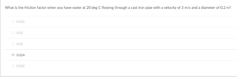 What is the friction factor when you have water at 20 deg C flowing through a cast iron pipe with a velocity of 3 m/s and a diameter of 0.2 m?
O 0.015
O 0.03
O 0.02
0.024
O 0.022
