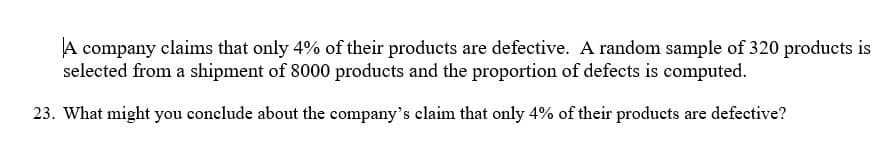 A company claims that only 4% of their products are defective. A random sample of 320 products is
selected from a shipment of 8000 products and the proportion of defects is computed.
23. What might you conclude about the company's claim that only 4% of their products are defective?
