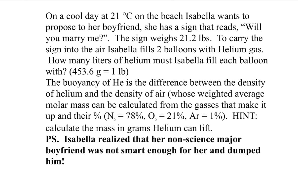 On a cool day at 21 °C on the beach Isabella wants to
propose to her boyfriend, she has a sign that reads, “Will
you marry me?". The sign weighs 21.2 lbs. To carry the
sign into the air Isabella fills 2 balloons with Helium gas.
How many liters of helium must Isabella fill each balloon
with? (453.6 g = 1 lb)
The buoyancy of He is the difference between the density
of helium and the density of air (whose weighted average
molar mass can be calculated from the gasses that make it
up and their % (N₂ = 78%, O₂ = 21%, Ar = 1%). HINT:
calculate the mass in grams Helium can lift.
PS. Isabella realized that her non-science major
boyfriend was not smart enough for her and dumped
him!