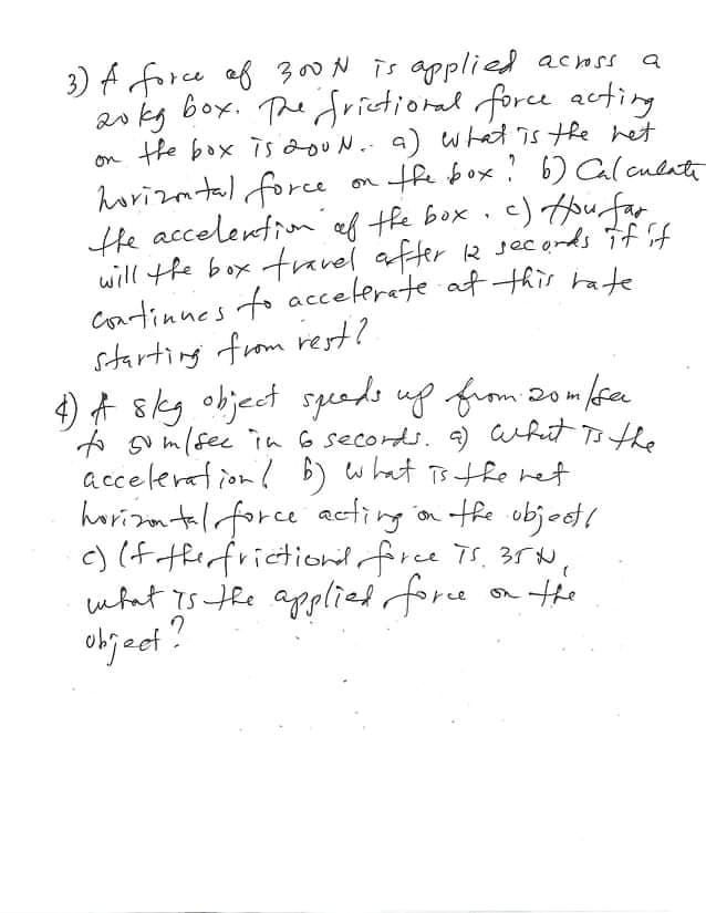 a
3) A force of 300N is applied across
20kg box. The frictional force acting
the box is 200 N. a) what is the net
on the box? b) Calculate
horizontal force
the accelention of the box. c) How far
will the box travel after 12 secords if if
continues to accelerate at this rate
starting from rest?.
4) # skg object speeds up from 20m/ser
to so m/sec in 6 secords. a) what is the
acceleration b) what is the net.
horizontal force acting on the object!
c) (f the frictions force TS. 35H,
what is the applied force on the
object?
