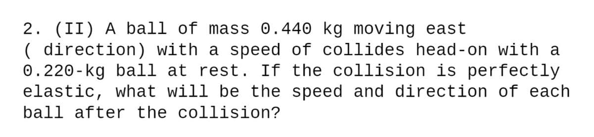 2. (II) A ball of mass 0.440 kg moving east
( direction) with a speed of collides head-on with a
0.220-kg ball at rest. If the collision is perfectly
elastic, what will be the speed and direction of each
ball after the collision?
