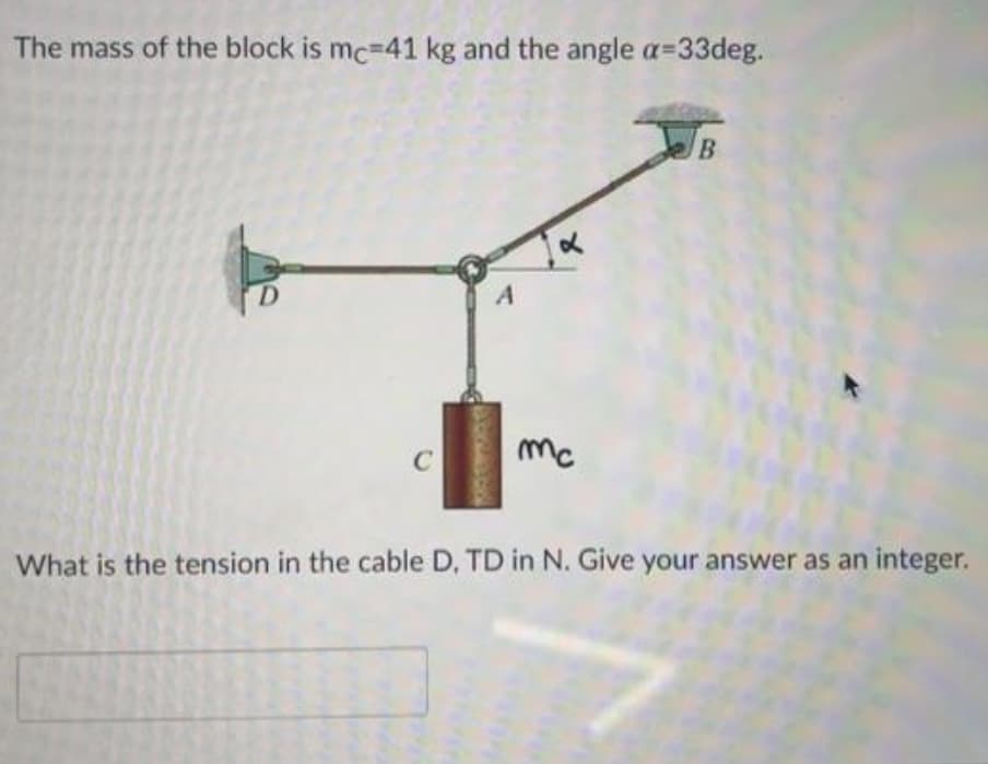 The mass of the block is mc=41 kg and the angle a=33deg.
mc
What is the tension in the cable D, TD in N. Give your answer as an integer.
