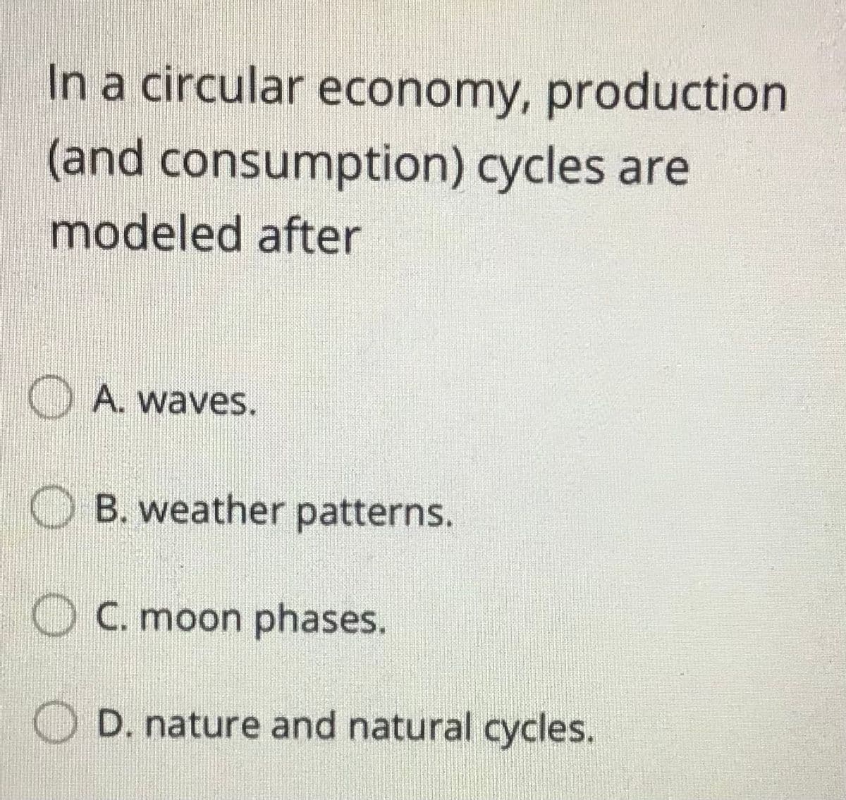 In a circular economy, production
(and consumption) cycles are
modeled after
O A. waves.
O B. weather patterns.
O C. moon phases.
D. nature and natural cycles.
