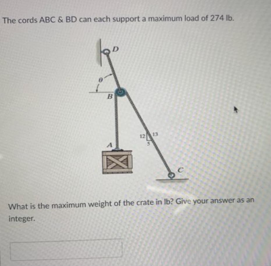 The cords ABC & BD can each support a maximum load of 274 lb.
1213
C
What is the maximum weight of the crate in Ib? Give your answer as an
integer.
