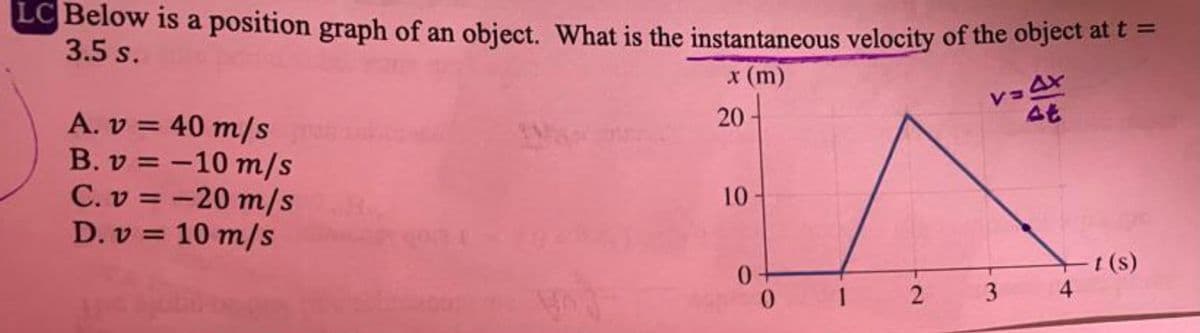 LC Below is a position graph of an object. What is the instantaneous velocity of the object at e =
3.5 s.
x (m)
レョA
At
20-
A. v = 40 m/s
B. v = -10 m/s
C. v = -20 m/s
D. v = 10 m/s
10
0.
0.
t(s)
4
1
3.
