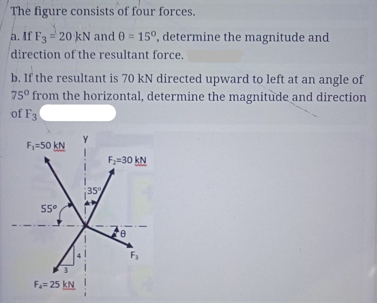The figure consists of four forces.
a. If F3 = 20 kN and 0 = 15°, determine the magnitude and
direction of the resultant force.
b. If the resultant is 70 kN directed upward to left at an angle of
75° from the horizontal, determine the magnitude and direction
of F3
F,=50 kN
ww
F2=30 kN
35
55°
6,
F3
F= 25 kN
