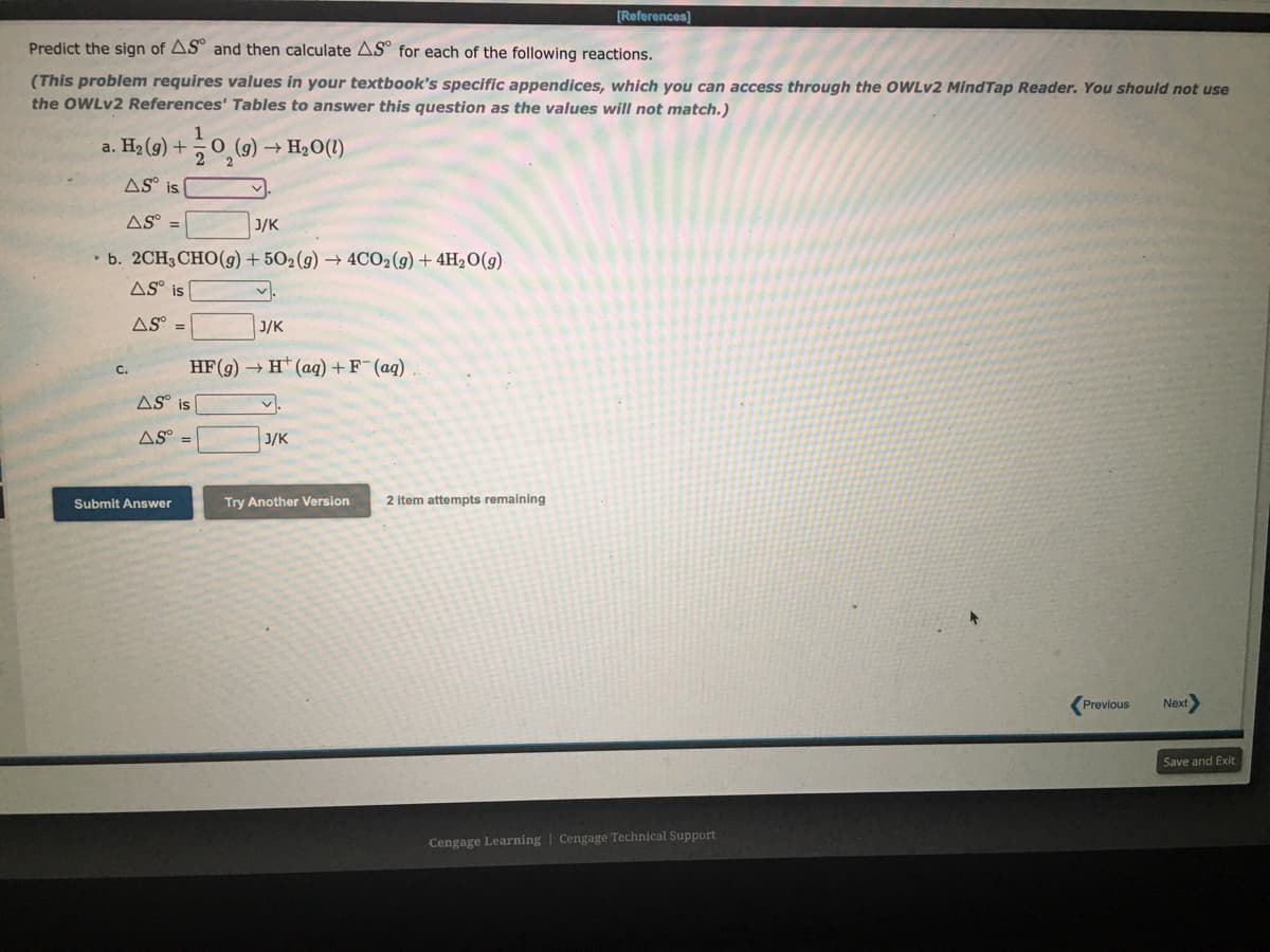 [References)
Predict the sign of AS° and then calculate AS° for each of the following reactions.
(This problem requires values in your textbook's specific appendices, which you can access through the OWLV2 MindTap Reader. You should not use
the OWLV2 References' Tables to answer this question as the values will not match.)
a. На (9) +
(g) → H2O(1)
AS° is
AS° =
J/K
• b. 2CH3CHO(g)+ 502(g) → 4CO2 (g) + 4H2O(g)
AS° is
AS° =
J/K
HF(g) → H* (aq) +F (aq)
C.
AS° is
AS° =
J/K
Submit Answer
Try Another Version
2 item attempts remaining
Previous
Next
Save and Exit
Cengage Learning | Cengage Technical Support
