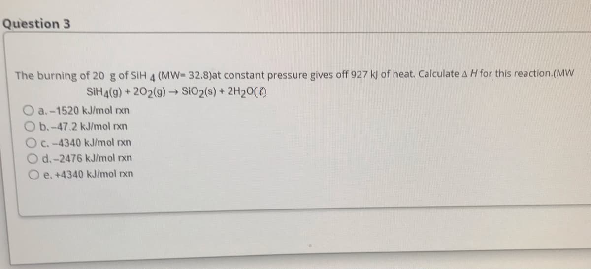 Question 3
The burning of 20 g of SiH 4 (MW- 32.8)at constant pressure gives off 927 kJ of heat. Calculate A H for this reaction.(Mw
SIH4(g) + 202(g)-SiO2(s) + 2H20()
a.-1520 kJ/mol rxn
b.-47.2 kJ/mol rxn
C.-4340 kJ/mol rxn
d.-2476 kJ/mol rxn
O e. +4340 kJ/mol rxn
