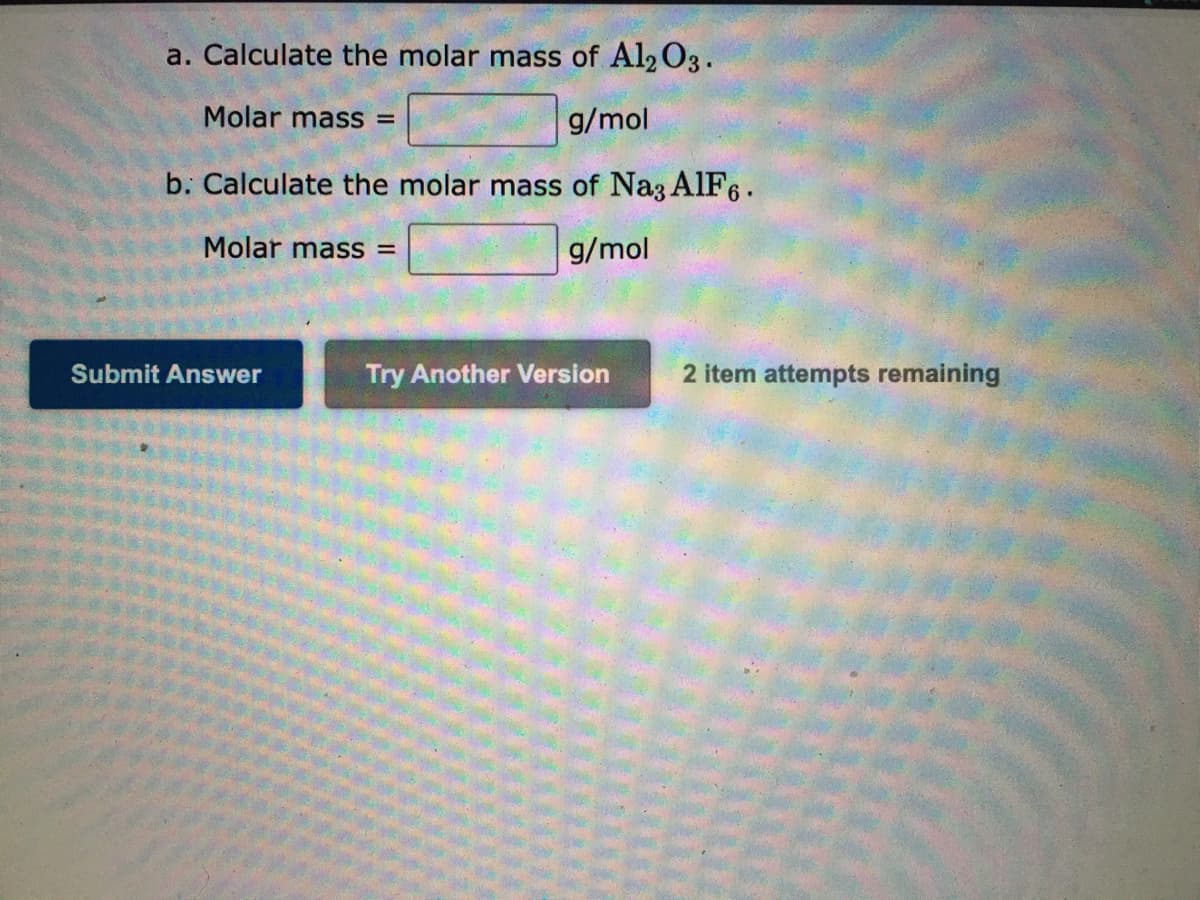 a. Calculate the molar mass of Al2O3.
Molar mass =
g/mol
b. Calculate the molar mass of Na3 AIF6.
Molar mass =
g/mol
Submit Answer
Try Another Version
2 item attempts remaining
