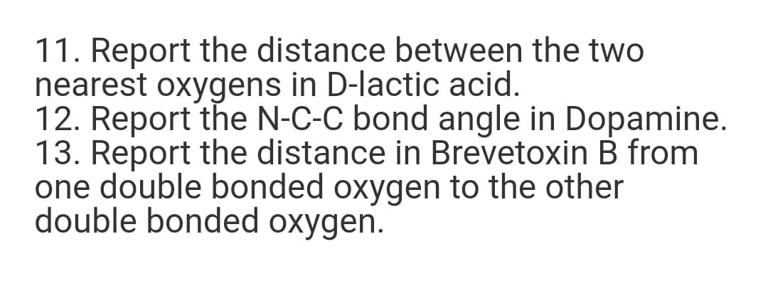 11. Report the distance between the two
nearest oxygens in D-lactic acid.
12. Report the N-C-C bond angle in Dopamine.
13. Report the distance in Brevetoxin B from
one double bonded oxygen to the other
double bonded oxygen.
