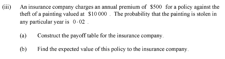 (ii)
An insurance company charges an annual premium of $500 for a policy against the
theft of a painting valued at $10000 . The probability that the painting is stolen in
any particular year is 0.02 .
(a)
Construct the payoff table for the insurance company.
(b)
Find the expected value of this policy to the insurance company.
