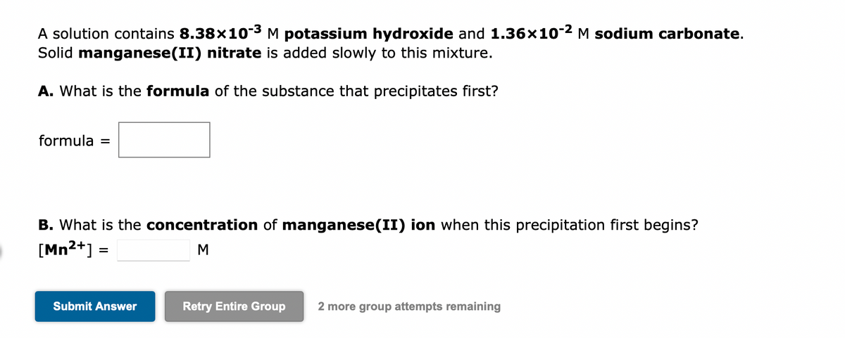 A solution contains 8.38×10-³ M potassium hydroxide and 1.36×10-² M sodium carbonate.
Solid manganese(II) nitrate is added slowly to this mixture.
A. What is the formula of the substance that precipitates first?
formula =
B. What is the concentration of manganese(II) ion when this precipitation first begins?
[Mn²+] =
M
Submit Answer
Retry Entire Group 2 more group attempts remaining