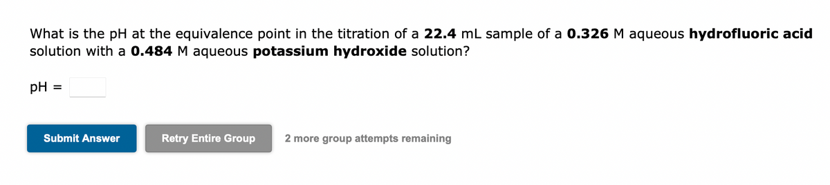 What is the pH at the equivalence point in the titration of a 22.4 mL sample of a 0.326 M aqueous hydrofluoric acid
solution with a 0.484 M aqueous potassium hydroxide solution?
pH
=
Submit Answer
Retry Entire Group 2 more group attempts remaining