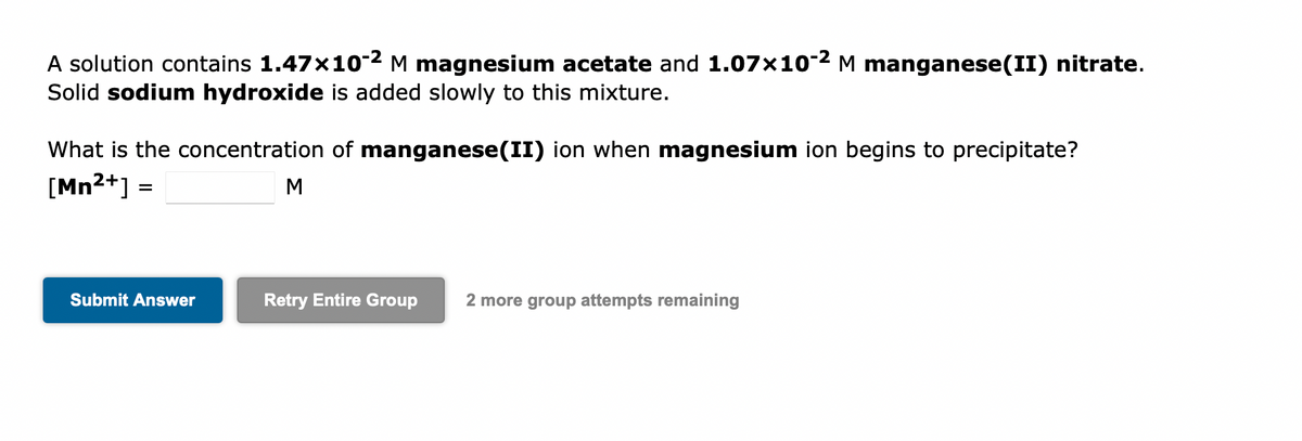 A solution contains 1.47x10-2 M magnesium acetate and 1.07x10-² M manganese(II) nitrate.
Solid sodium hydroxide is added slowly to this mixture.
What is the concentration of manganese(II) ion when magnesium ion begins to precipitate?
[Mn²+] =
Submit Answer
M
Retry Entire Group 2 more group attempts remaining