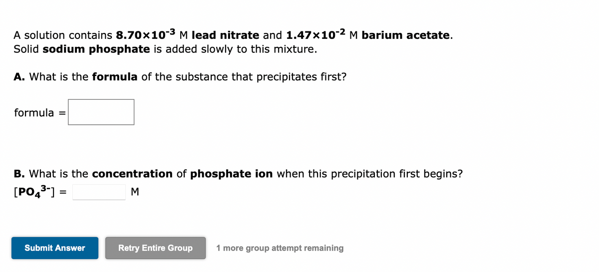 A solution contains 8.70×10-³ M lead nitrate and 1.47x10-² M barium acetate.
Solid sodium phosphate is added slowly to this mixture.
A. What is the formula of the substance that precipitates first?
formula =
B. What is the concentration of phosphate ion when this precipitation first begins?
[PO4³-] =
M
Submit Answer
Retry Entire Group 1 more group attempt remaining