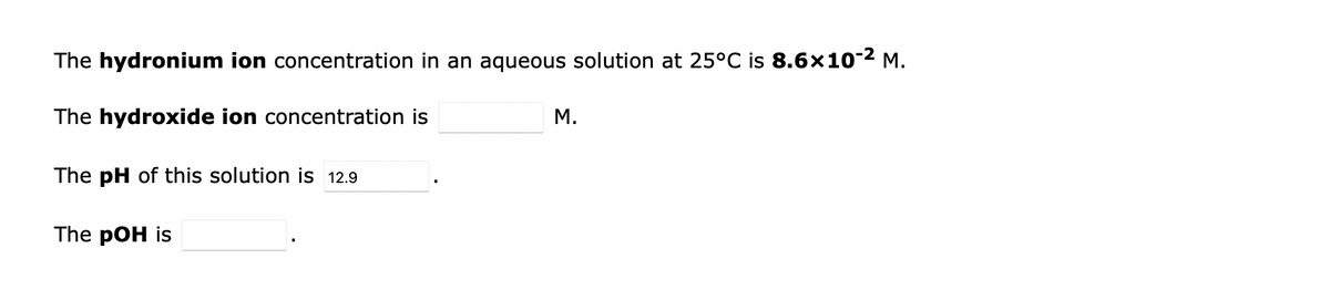The hydronium ion concentration in an aqueous solution at 25°C is 8.6×10-² M.
The hydroxide ion concentration is
The pH of this solution is 12.9
The pOH is
M.