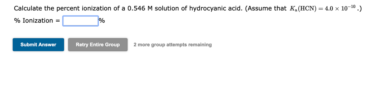 Calculate the percent ionization of a 0.546 M solution of hydrocyanic acid. (Assume that K₁ (HCN) = 4.0 × 10-¹0.)
% Ionization =
%
Submit Answer
Retry Entire Group
2 more group attempts remaining