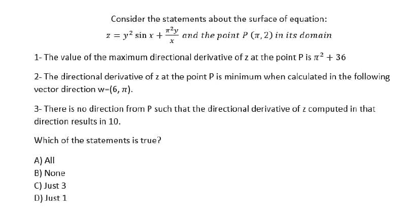 Consider the statements about the surface of equation:
л²у
z = y² sin x + and the point P (1, 2) in its domain
x
1- The value of the maximum directional derivative of z at the point P is ² + 36
2- The directional derivative of z at the point P is minimum when calculated in the following
vector direction w=(6, 7).
3- There is no direction from P such that the directional derivative of z computed in that
direction results in 10.
Which of the statements is true?
A) All
B) None
C) Just 3
D) Just 1