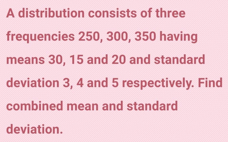 A distribution consists of three
frequencies 250, 300, 350 having
means 30, 15 and 20 and standard
deviation 3, 4 and 5 respectively. Find
combined mean and standard
deviation.
