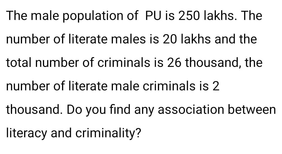 The male population of PU is 250 lakhs. The
number of literate males is 20 lakhs and the
total number of criminals is 26 thousand, the
number of literate male criminals is 2
thousand. Do you find any association between
literacy and criminality?
