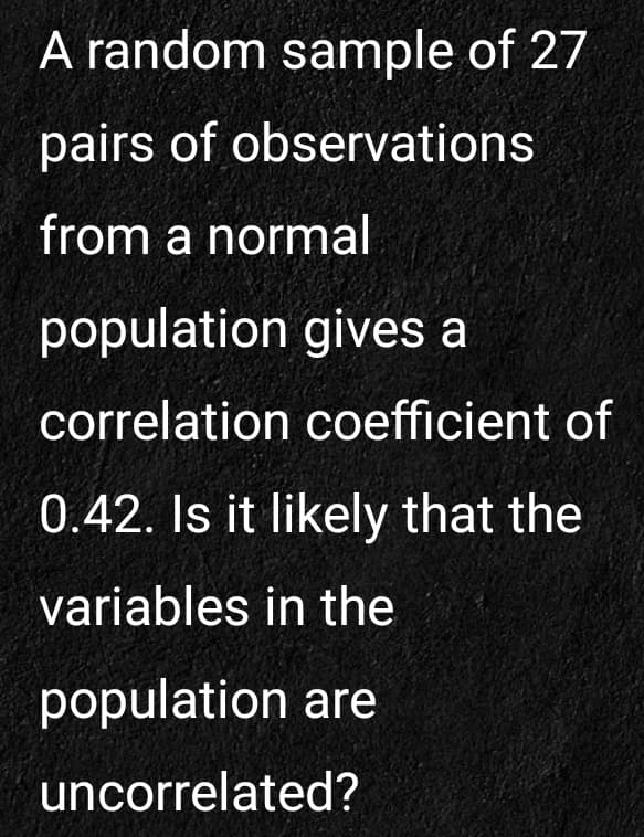 A random sample of 27
pairs of observations
from a normal
population gives a
correlation coefficient of
0.42. Is it likely that the
variables in the
population are
uncorrelated?
