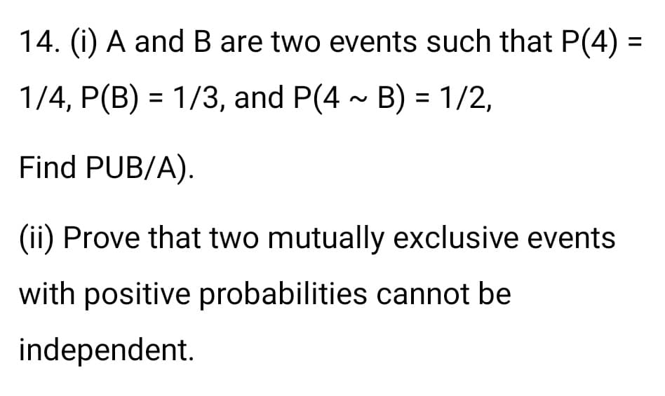 14. (i) A andB are two events such that P(4) =
%3D
1/4, P(B) = 1/3, and P(4 - B) = 1/2,
Find PUB/A).
(ii) Prove that two mutually exclusive events
with positive probabilities cannot be
independent.
