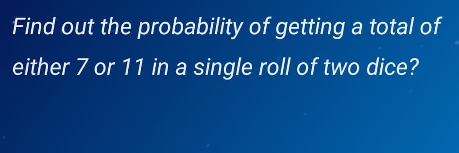 Find out the probability of getting a total of
either 7 or 11 in a single roll of two dice?
