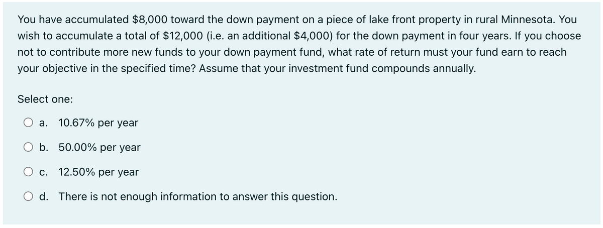 You have accumulated $8,000 toward the down payment on a piece of lake front property in rural Minnesota. You
wish to accumulate a total of $12,000 (i.e. an additional $4,000) for the down payment in four years. If you choose
not to contribute more new funds to your down payment fund, what rate of return must your fund earn to reach
your objective in the specified time? Assume that your investment fund compounds annually.
Select one:
a. 10.67% per year
O b. 50.00% per year
12.50% per year
O d. There is not enough information to answer this question.
C.