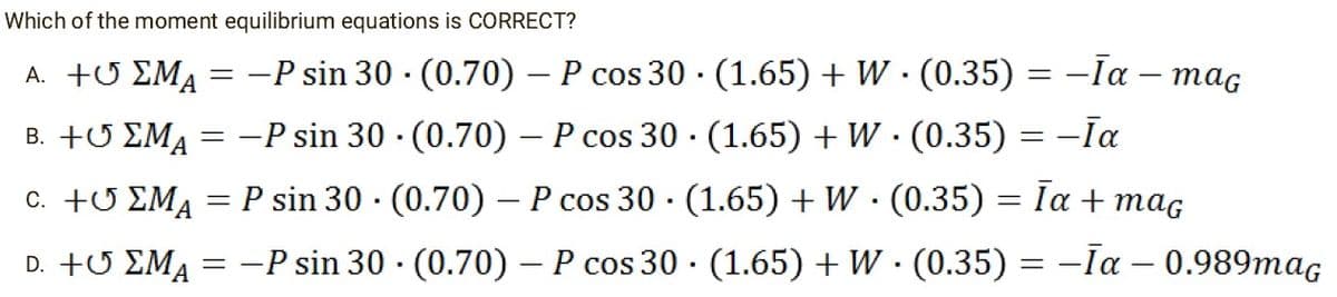 Which of the moment equilibrium equations is CORRECT?
A. +
Β. +Ο
C. +
D. +6 ΣΜΑ
ΣM₁ = −P sin 30 (0.70) - P cos 30
-P sin 30. (0.70) - P cos 30
ΣΜΑ
=
EMA = P sin 30 (0.70) - P cos 30
.
=
-P sin 30
(1.65) + W · (0.35) = −Īa – mag
-
(1.65) + W · (0.35) = −Īa
(1.65) + W · (0.35) = Īa + maç
.
(0.70) – P cos 30 · (1.65) + W · (0.35) = −Īa – 0.989mag
.