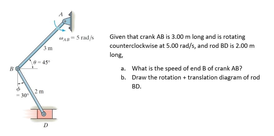 B
= 30°
3 m
0 = 45°
2 m
O
D
A
@AB= 5 rad/s
Given that crank AB is 3.00 m long and is rotating
counterclockwise at 5.00 rad/s, and rod BD is 2.00 m
long,
a.
What is the speed of end B of crank AB?
b.
Draw the rotation + translation diagram of rod
BD.