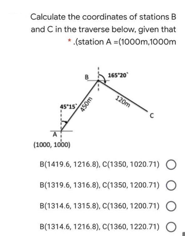Calculate the coordinates of stations B
and C in the traverse below, given that
* .(station A =(1000m,1000m
165 20
B
120m
45 15
C
A
(1000, 1000)
B(1419.6, 1216.8), C(1350, 1020.71)
B(1319.6, 1316.8), C(1350, 1200.71)
B(1314.6, 1315.8), C(1360, 1200.71) O
B(1314.6, 1216.8), C(1360, 1220.71) O
450m
