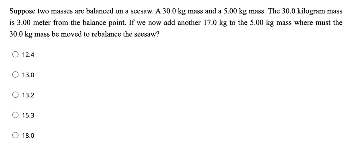 Suppose two masses are balanced on a seesaw. A 30.0 kg mass and a 5.00 kg mass. The 30.0 kilogram mass
is 3.00 meter from the balance point. If we now add another 17.0 kg to the 5.00 kg mass where must the
30.0 kg mass be moved to rebalance the seesaw?
12.4
13.0
13.2
15.3
18.0