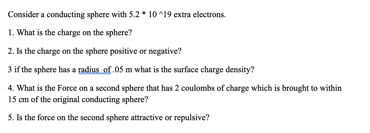 Consider a conducting sphere with 5.2 * 10^19 extra electrons.
1. What is the charge on the sphere?
2. Is the charge on the sphere positive or negative?
3 if the sphere has a radius of .05 m what is the surface charge density?
4. What is the Force on a second sphere that has 2 coulombs of charge which is brought to within
15 cm of the original conducting sphere?
5. Is the force on the second sphere attractive or repulsive?