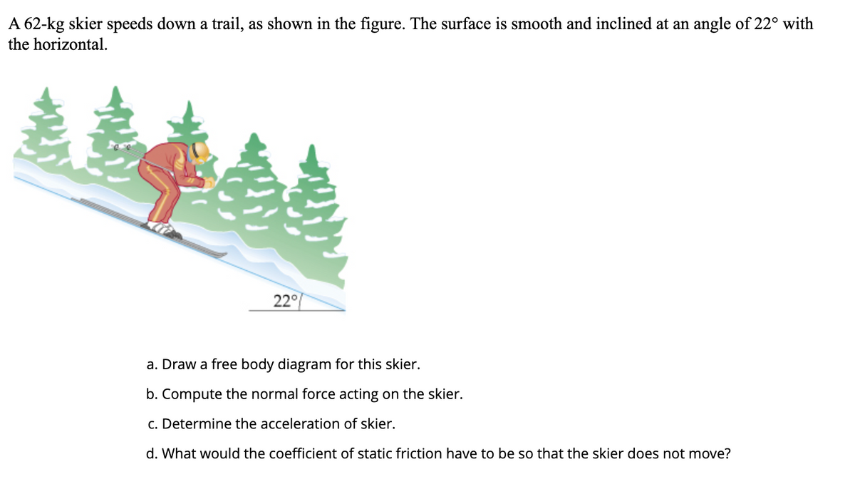 A 62-kg skier speeds down a trail, as shown in the figure. The surface is smooth and inclined at an angle of 22° with
the horizontal.
22°
a. Draw a free body diagram for this skier.
b. Compute the normal force acting on the skier.
c. Determine the acceleration of skier.
d. What would the coefficient of static friction have to be so that the skier does not move?