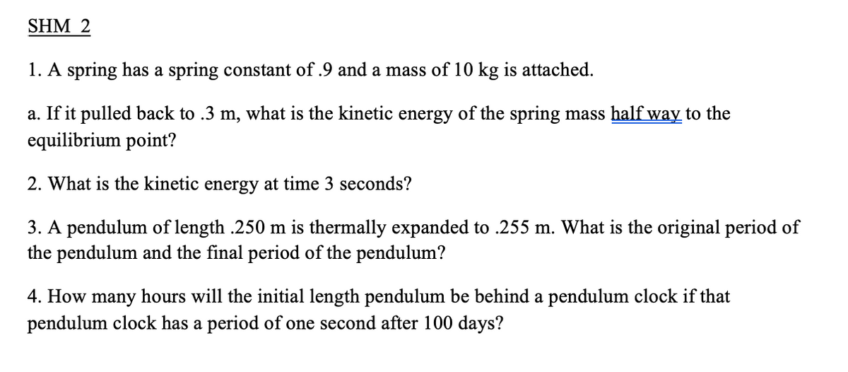 SHM 2
1. A spring has a spring constant of .9 and a mass of 10 kg is attached.
a. If it pulled back to .3 m, what is the kinetic energy of the spring mass half way to the
equilibrium point?
2. What is the kinetic energy at time 3 seconds?
3. A pendulum of length .250 m is thermally expanded to .255 m. What is the original period of
the pendulum and the final period of the pendulum?
4. How many hours will the initial length pendulum be behind a pendulum clock if that
pendulum clock has a period of one second after 100 days?