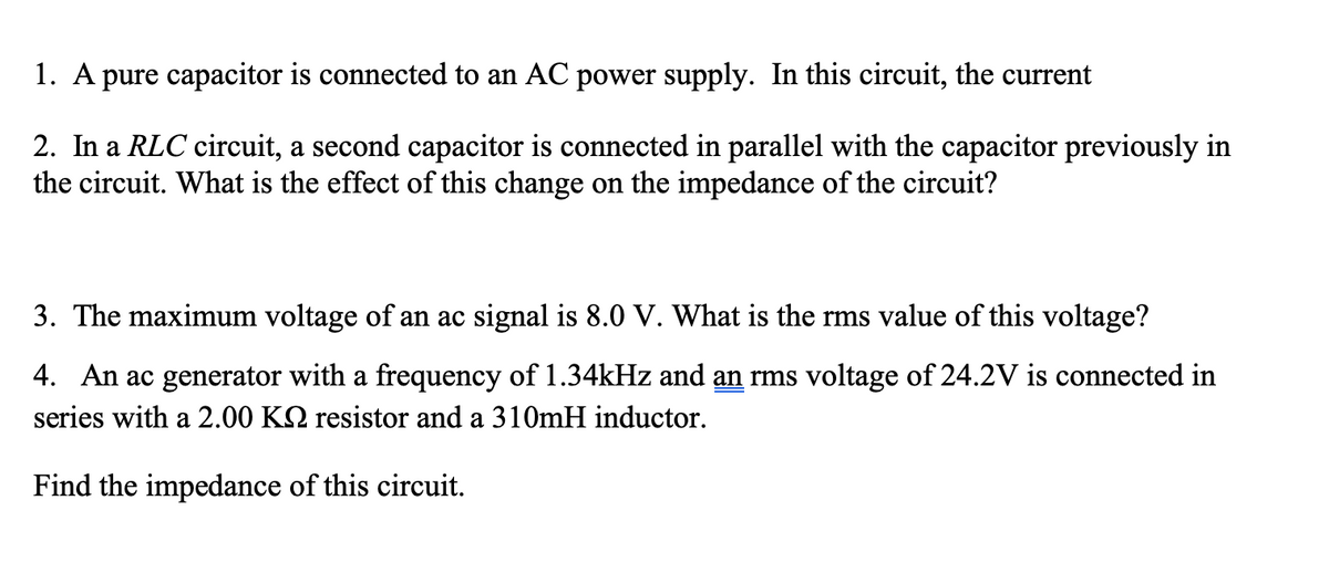 1. A pure capacitor is connected to an AC power supply. In this circuit, the current
2. In a RLC circuit, a second capacitor is connected in parallel with the capacitor previously in
the circuit. What is the effect of this change on the impedance of the circuit?
3. The maximum voltage of an ac signal is 8.0 V. What is the rms value of this voltage?
4. An ac generator with a frequency of 1.34kHz and an rms voltage of 24.2V is connected in
series with a 2.00 KN resistor and a 310mH inductor.
Find the impedance of this circuit.