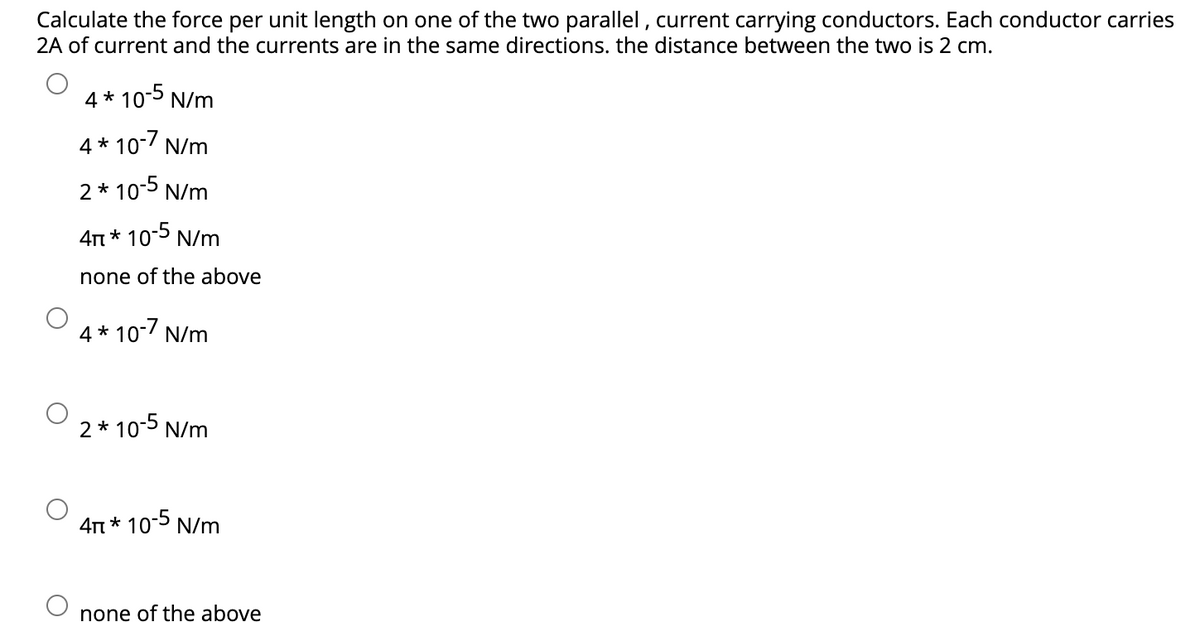Calculate the force per unit length on one of the two parallel, current carrying conductors. Each conductor carries
2A of current and the currents are in the same directions. the distance between the two is 2 cm.
4*10-5 N/m
4*10-7 N/m
2 * 10-5 N/m
4π * 10-5 N/m
none of the above
4*10-7 N/m
2 * 10-5 N/m
4π * 10-5 N/m
none of the above