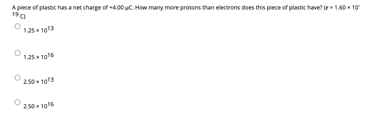 A piece of plastic has a net charge of +4.00 µC. How many more protons than electrons does this piece of plastic have? (e = 1.60 × 10-
19
C)
1.25 × 1013
1.25 x 1016
2.50 × 1013
2.50 × 1016