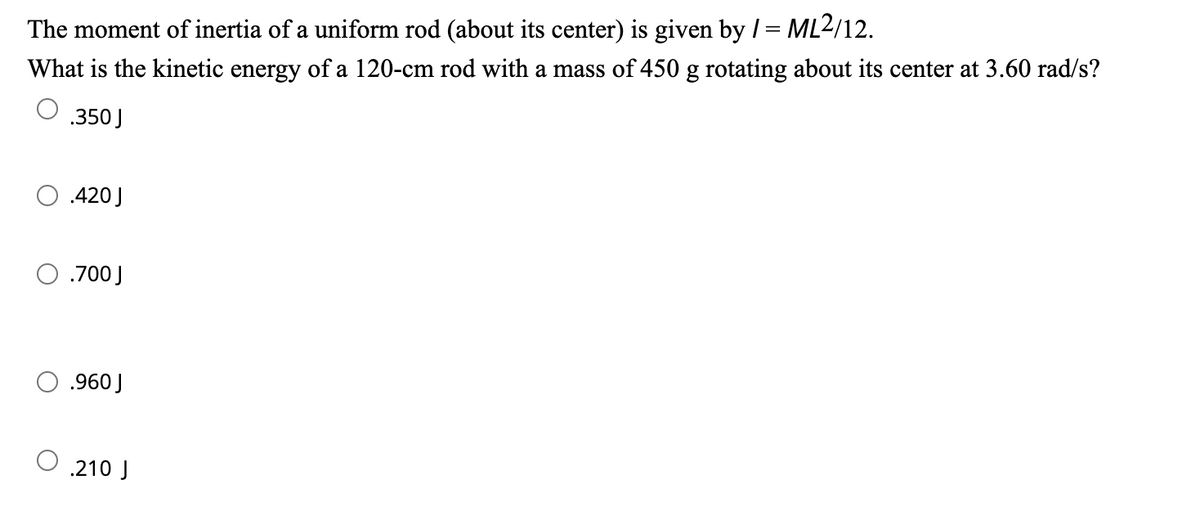 The moment of inertia of a uniform rod (about its center) is given by / = ML2/12.
What is the kinetic energy of a 120-cm rod with a mass of 450 g rotating about its center at 3.60 rad/s?
.350 J
.420 J
.700 J
.960 J
.210 J