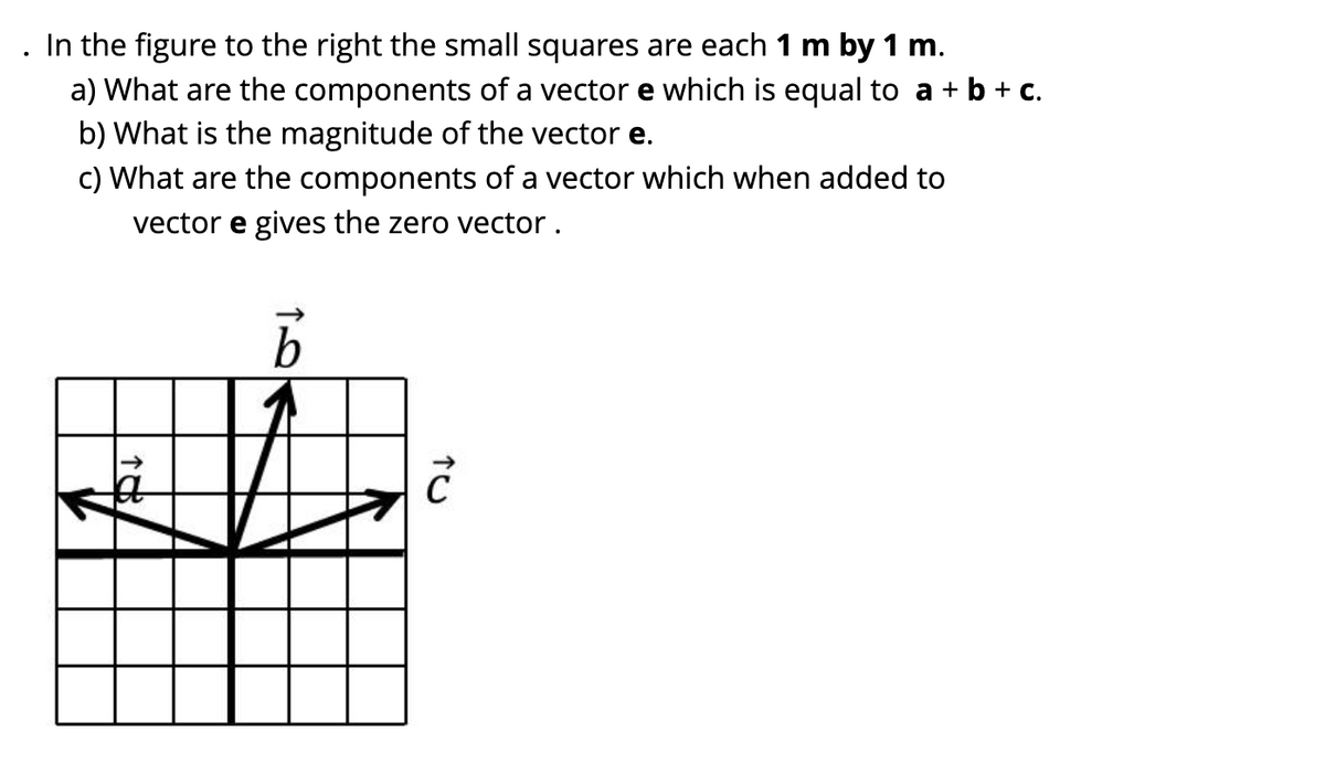 In the figure to the right the small squares are each 1 m by 1 m.
a) What are the components of a vector e which is equal to a + b + c.
b) What is the magnitude of the vector e.
c) What are the components of a vector which when added to
vector e gives the zero vector.
b
Ĉ
18