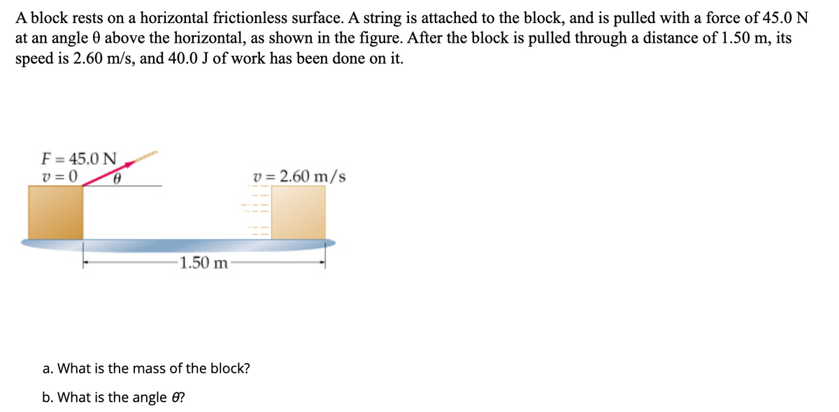 A
block rests on a horizontal frictionless surface. A string is attached to the block, and is pulled with a force of 45.0 N
at an angle 0 above the horizontal, as shown in the figure. After the block is pulled through a distance of 1.50 m, its
speed is 2.60 m/s, and 40.0 J of work has been done on it.
F = 45.0 N
v=0
0
v = 2.60 m/s
-1.50 m-
a. What is the mass of the block?
b. What is the angle 8?