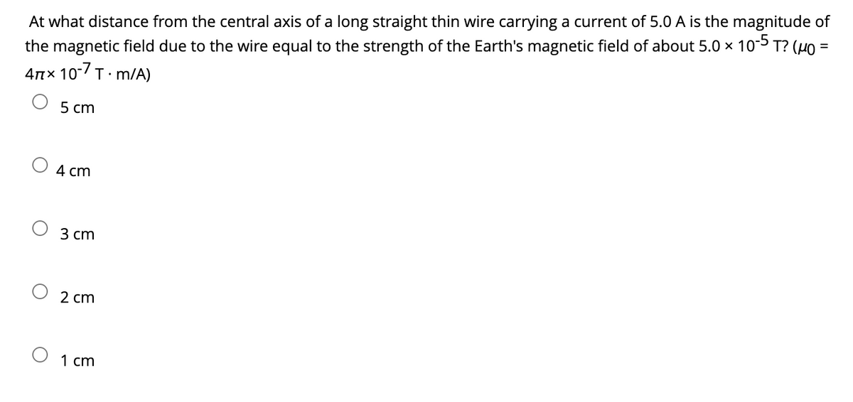At what distance from the central axis of a long straight thin wire carrying a current of 5.0 A is the magnitude of
the magnetic field due to the wire equal to the strength of the Earth's magnetic field of about 5.0 × 10-5 T? (µ0 =
4πx 10-7 T.m/A)
5 cm
4 cm
3 cm
2 cm
1 cm