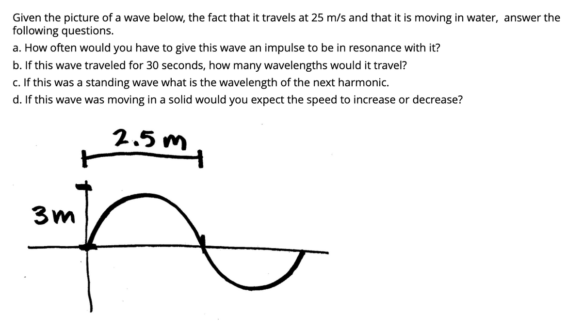 Given the picture of a wave below, the fact that it travels at 25 m/s and that it is moving in water, answer the
following questions.
a. How often would you have to give this wave an impulse to be in resonance with it?
b. If this wave traveled for 30 seconds, how many wavelengths would it travel?
c. If this was a standing wave what is the wavelength of the next harmonic.
d. If this wave was moving in a solid would you expect the speed to increase or decrease?
3m
2.5m