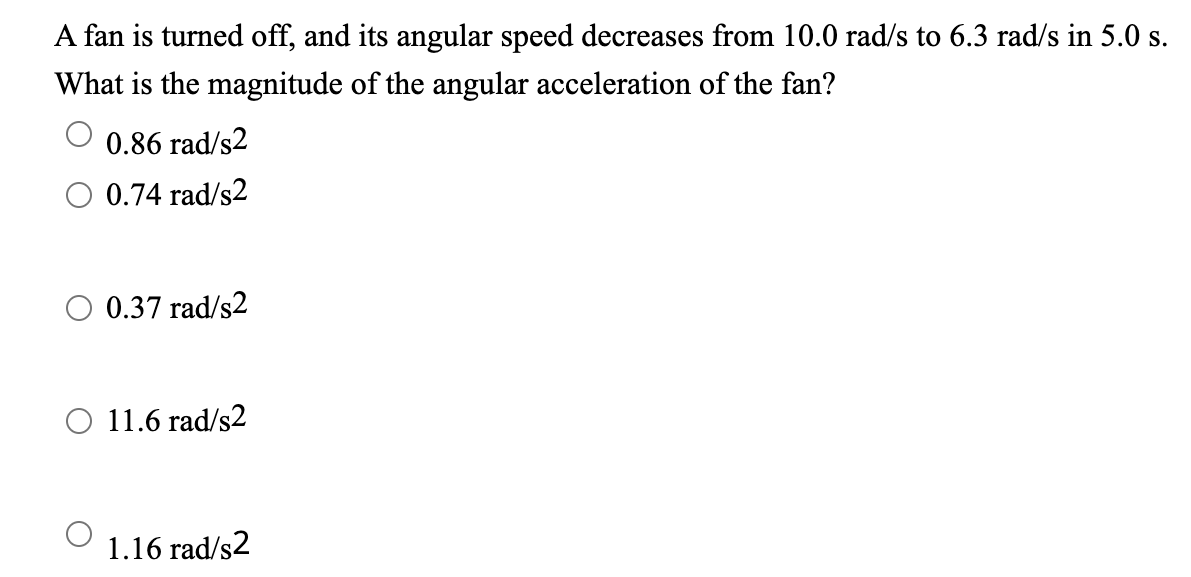 A fan is turned off, and its angular speed decreases from 10.0 rad/s to 6.3 rad/s in 5.0 s.
What is the magnitude of the angular acceleration of the fan?
0.86 rad/s2
O 0.74 rad/s2
O 0.37 rad/s2
O 11.6 rad/s2
1.16 rad/s2